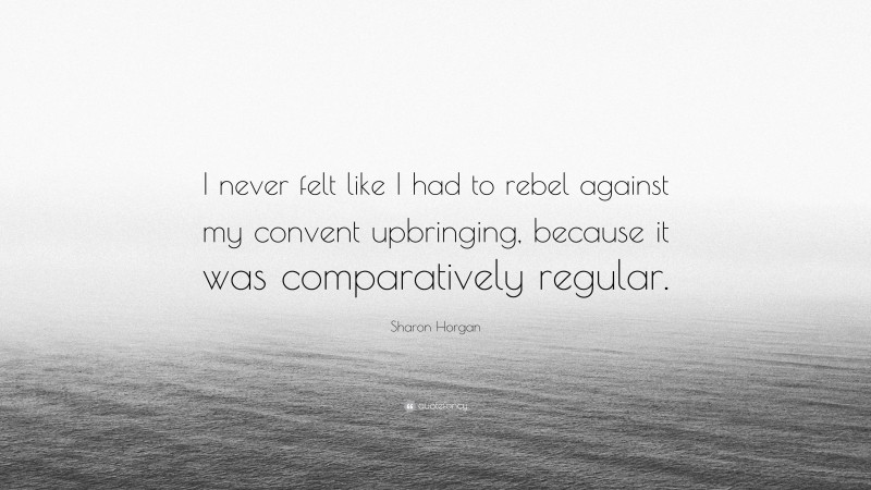 Sharon Horgan Quote: “I never felt like I had to rebel against my convent upbringing, because it was comparatively regular.”