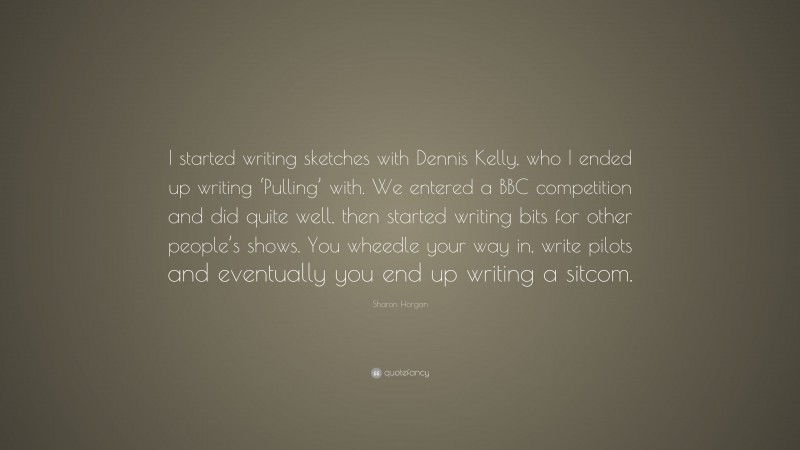 Sharon Horgan Quote: “I started writing sketches with Dennis Kelly, who I ended up writing ‘Pulling’ with. We entered a BBC competition and did quite well, then started writing bits for other people’s shows. You wheedle your way in, write pilots and eventually you end up writing a sitcom.”