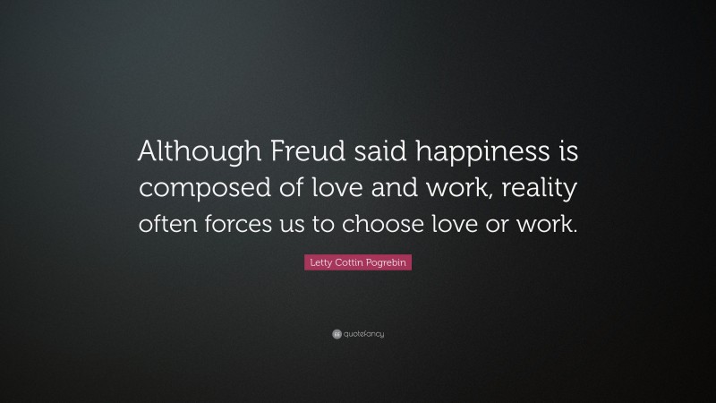 Letty Cottin Pogrebin Quote: “Although Freud said happiness is composed of love and work, reality often forces us to choose love or work.”