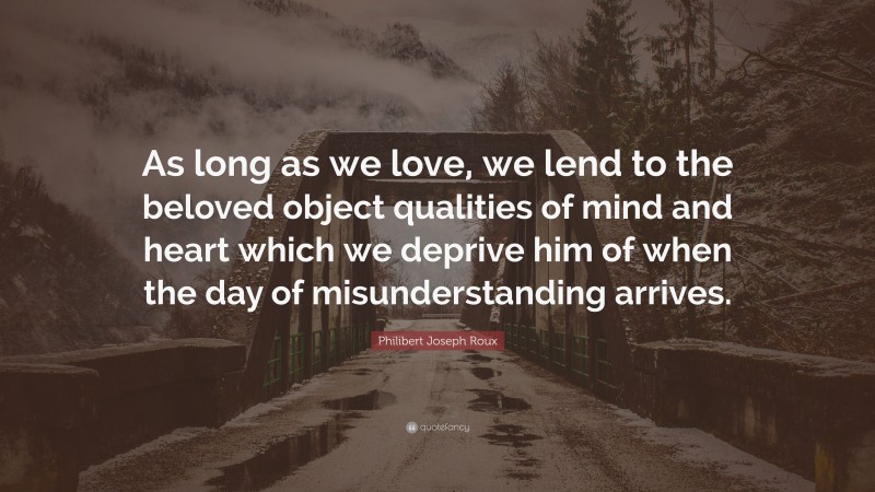 Philibert Joseph Roux Quote: “As long as we love, we lend to the beloved object qualities of mind and heart which we deprive him of when the day of misunderstanding arrives.”