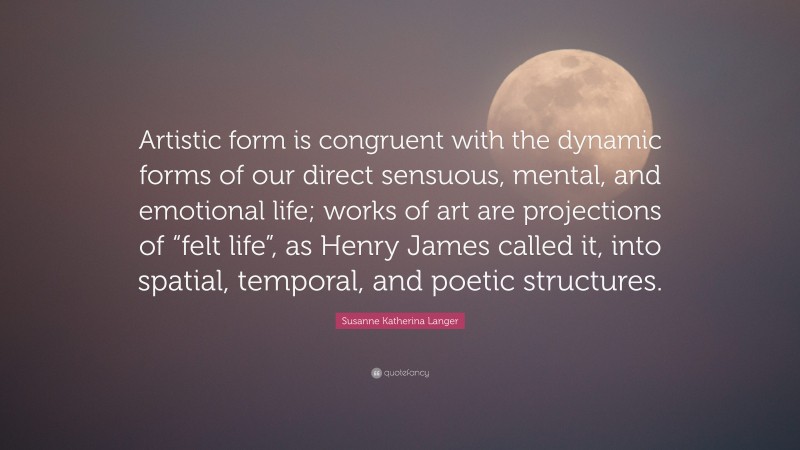 Susanne Katherina Langer Quote: “Artistic form is congruent with the dynamic forms of our direct sensuous, mental, and emotional life; works of art are projections of “felt life”, as Henry James called it, into spatial, temporal, and poetic structures.”