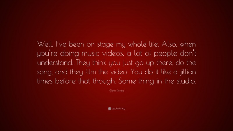 Glenn Danzig Quote: “Well, I’ve been on stage my whole life. Also, when you’re doing music videos, a lot of people don’t understand. They think you just go up there, do the song, and they film the video. You do it like a jillion times before that though. Same thing in the studio.”