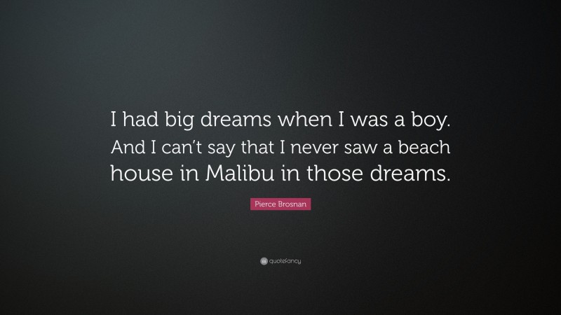Pierce Brosnan Quote: “I had big dreams when I was a boy. And I can’t say that I never saw a beach house in Malibu in those dreams.”