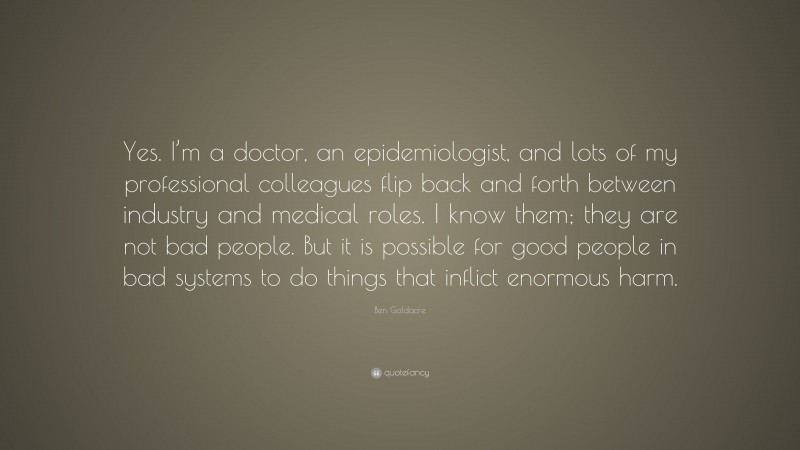 Ben Goldacre Quote: “Yes. I’m a doctor, an epidemiologist, and lots of my professional colleagues flip back and forth between industry and medical roles. I know them; they are not bad people. But it is possible for good people in bad systems to do things that inflict enormous harm.”