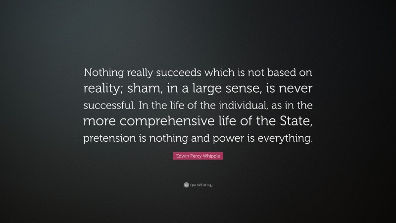 Edwin Percy Whipple Quote: “Nothing really succeeds which is not based on reality; sham, in a large sense, is never successful. In the life of the individual, as in the more comprehensive life of the State, pretension is nothing and power is everything.”