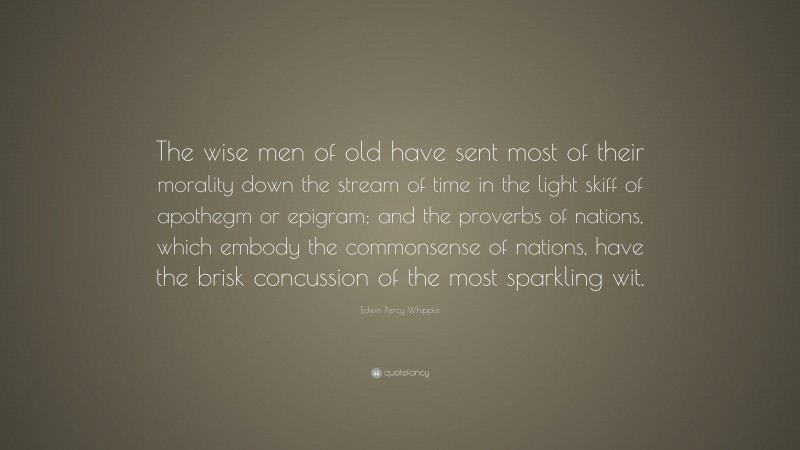 Edwin Percy Whipple Quote: “The wise men of old have sent most of their morality down the stream of time in the light skiff of apothegm or epigram; and the proverbs of nations, which embody the commonsense of nations, have the brisk concussion of the most sparkling wit.”