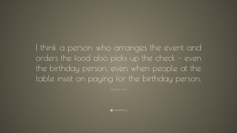Carolyn Hax Quote: “I think a person who arranges the event and orders the food also picks up the check – even the birthday person, even when people at the table insist on paying for the birthday person.”