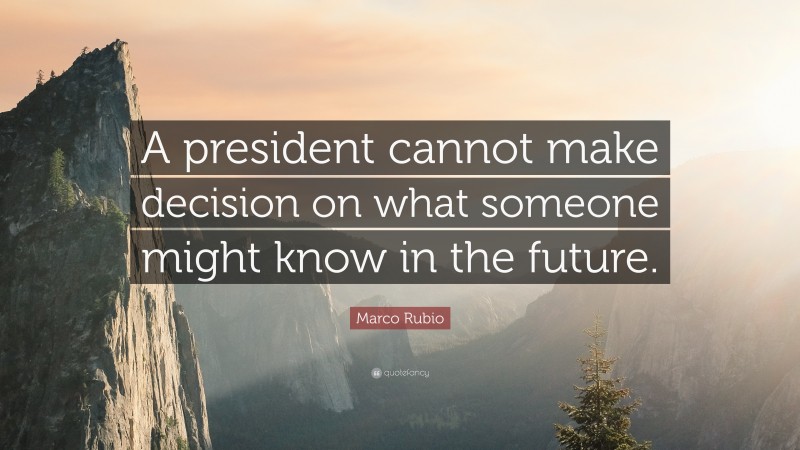 Marco Rubio Quote: “A president cannot make decision on what someone might know in the future.”