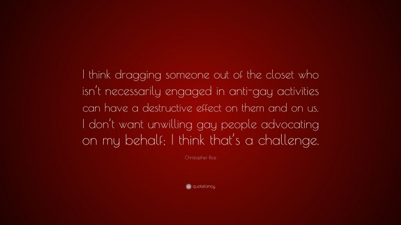 Christopher Rice Quote: “I think dragging someone out of the closet who isn’t necessarily engaged in anti-gay activities can have a destructive effect on them and on us. I don’t want unwilling gay people advocating on my behalf; I think that’s a challenge.”