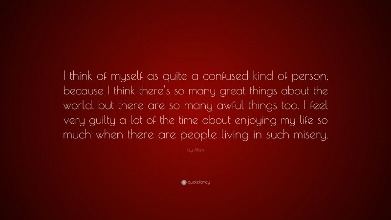 Lily Allen Quote: “I think of myself as quite a confused kind of person, because I think there’s so many great things about the world, but there are so many awful things too. I feel very guilty a lot of the time about enjoying my life so much when there are people living in such misery.”