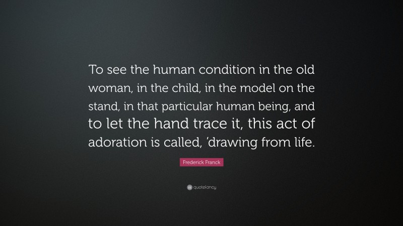 Frederick Franck Quote: “To see the human condition in the old woman, in the child, in the model on the stand, in that particular human being, and to let the hand trace it, this act of adoration is called, ’drawing from life.”