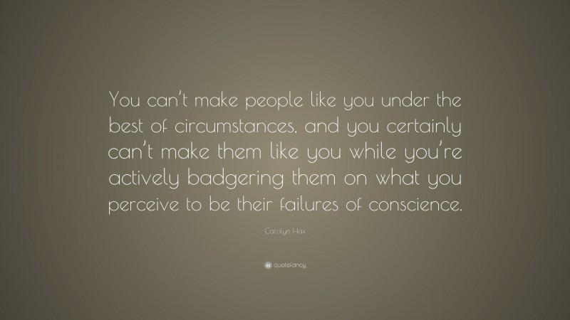 Carolyn Hax Quote: “You can’t make people like you under the best of circumstances, and you certainly can’t make them like you while you’re actively badgering them on what you perceive to be their failures of conscience.”