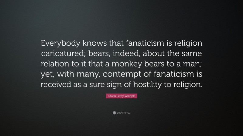 Edwin Percy Whipple Quote: “Everybody knows that fanaticism is religion caricatured; bears, indeed, about the same relation to it that a monkey bears to a man; yet, with many, contempt of fanaticism is received as a sure sign of hostility to religion.”