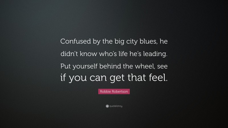 Robbie Robertson Quote: “Confused by the big city blues, he didn’t know who’s life he’s leading. Put yourself behind the wheel, see if you can get that feel.”