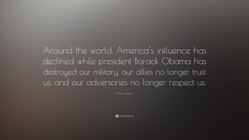Marco Rubio Quote: “Around the world, America’s influence has declined while president Barack Obama has destroyed our military, our allies no longer trust us, and our adversaries no longer respect us.”