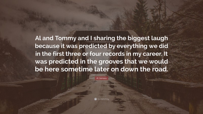 Al Jarreau Quote: “Al and Tommy and I sharing the biggest laugh because it was predicted by everything we did in the first three or four records in my career. It was predicted in the grooves that we would be here sometime later on down the road.”