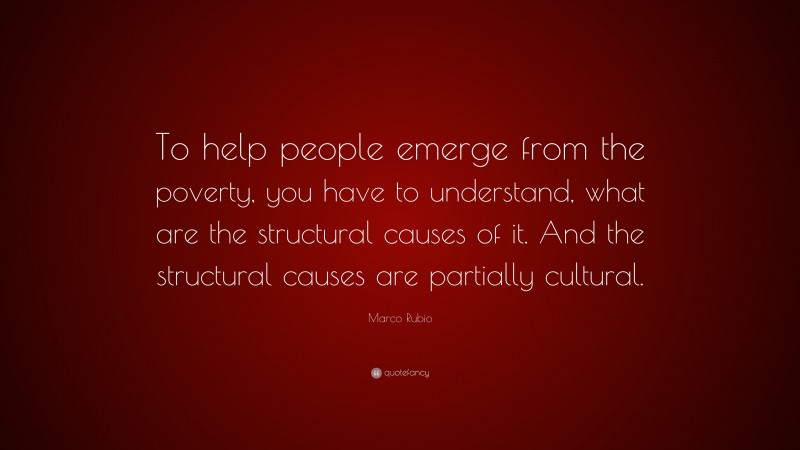 Marco Rubio Quote: “To help people emerge from the poverty, you have to understand, what are the structural causes of it. And the structural causes are partially cultural.”