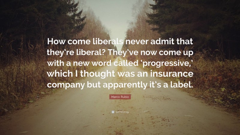Marco Rubio Quote: “How come liberals never admit that they’re liberal? They’ve now come up with a new word called ‘progressive,’ which I thought was an insurance company but apparently it’s a label.”