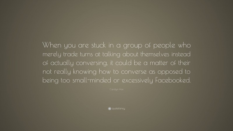 Carolyn Hax Quote: “When you are stuck in a group of people who merely trade turns at talking about themselves instead of actually conversing, it could be a matter of their not really knowing how to converse as opposed to being too small-minded or excessively Facebooked.”