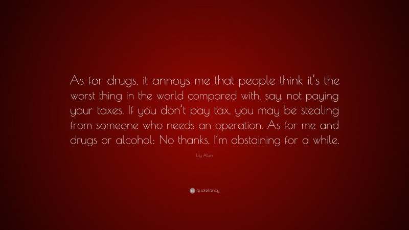 Lily Allen Quote: “As for drugs, it annoys me that people think it’s the worst thing in the world compared with, say, not paying your taxes. If you don’t pay tax, you may be stealing from someone who needs an operation. As for me and drugs or alcohol: No thanks, I’m abstaining for a while.”