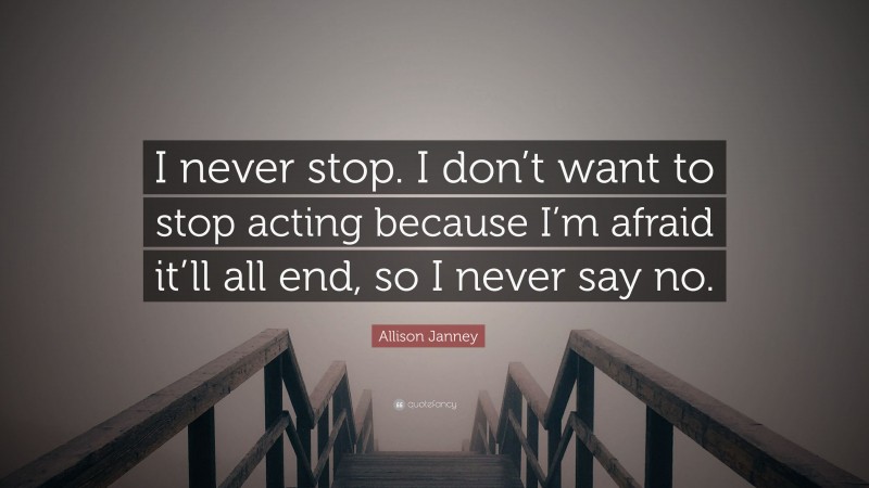 Allison Janney Quote: “I never stop. I don’t want to stop acting because I’m afraid it’ll all end, so I never say no.”