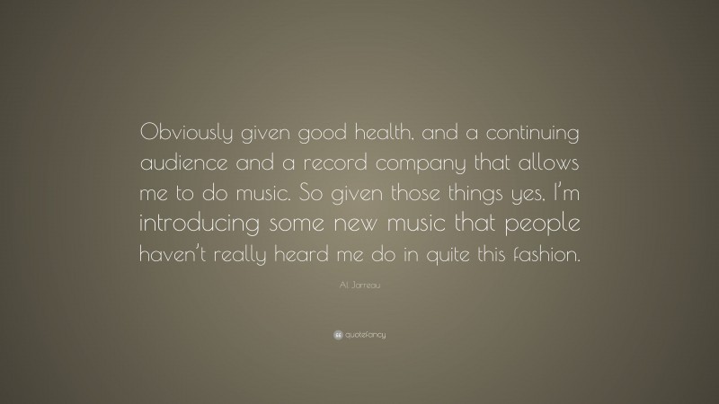Al Jarreau Quote: “Obviously given good health, and a continuing audience and a record company that allows me to do music. So given those things yes, I’m introducing some new music that people haven’t really heard me do in quite this fashion.”