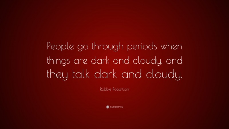Robbie Robertson Quote: “People go through periods when things are dark and cloudy, and they talk dark and cloudy.”