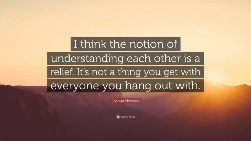 Joshua Homme Quote: “I think the notion of understanding each other is a relief. It’s not a thing you get with everyone you hang out with.”