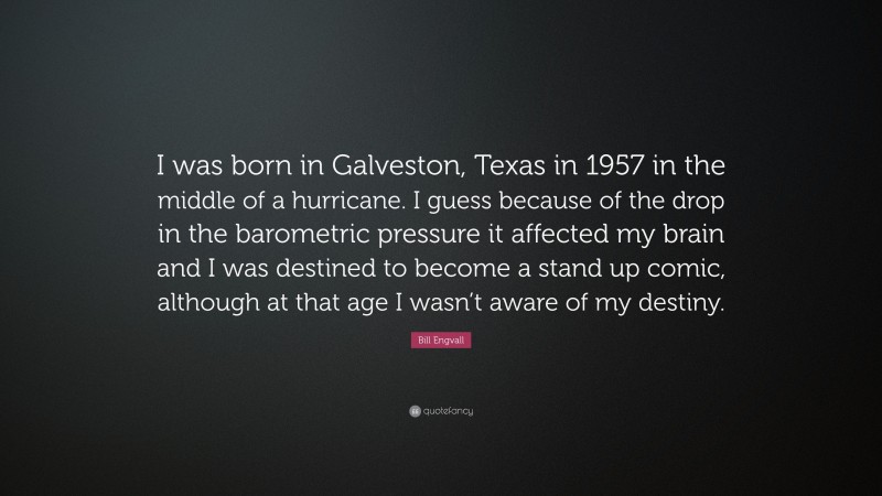 Bill Engvall Quote: “I was born in Galveston, Texas in 1957 in the middle of a hurricane. I guess because of the drop in the barometric pressure it affected my brain and I was destined to become a stand up comic, although at that age I wasn’t aware of my destiny.”