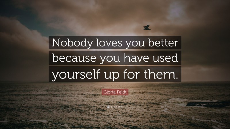 Gloria Feldt Quote: “Nobody loves you better because you have used yourself up for them.”