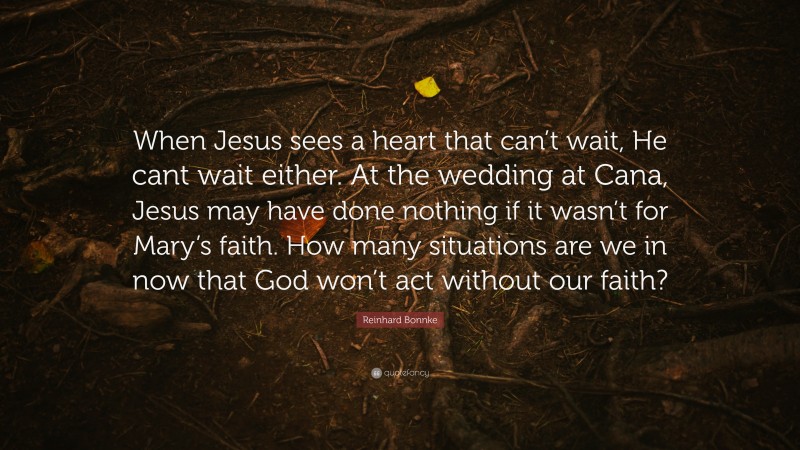 Reinhard Bonnke Quote: “When Jesus sees a heart that can’t wait, He cant wait either. At the wedding at Cana, Jesus may have done nothing if it wasn’t for Mary’s faith. How many situations are we in now that God won’t act without our faith?”