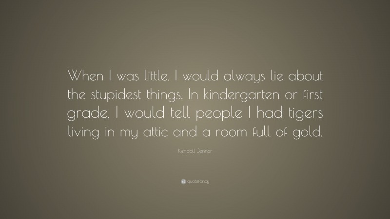 Kendall Jenner Quote: “When I was little, I would always lie about the stupidest things. In kindergarten or first grade, I would tell people I had tigers living in my attic and a room full of gold.”