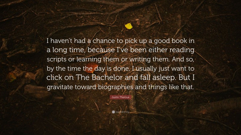 Justin Theroux Quote: “I haven’t had a chance to pick up a good book in a long time, because I’ve been either reading scripts or learning them or writing them. And so, by the time the day is done, I usually just want to click on The Bachelor and fall asleep. But I gravitate toward biographies and things like that.”