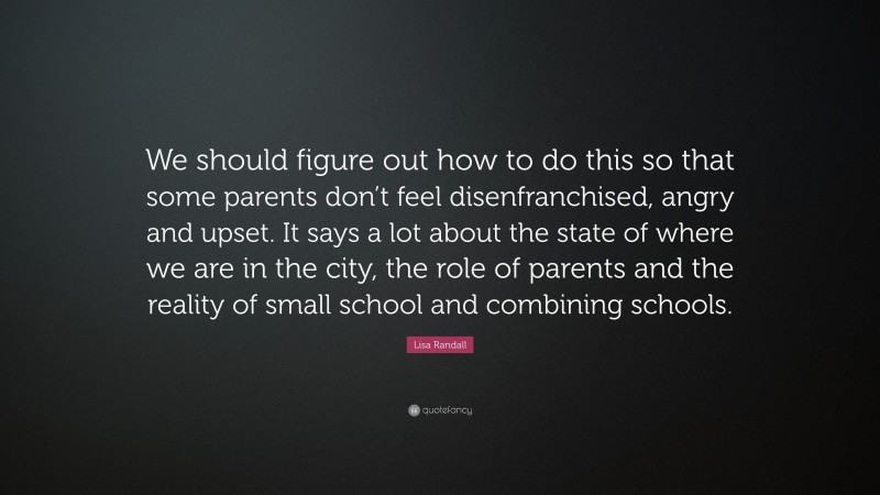 Lisa Randall Quote: “We should figure out how to do this so that some parents don’t feel disenfranchised, angry and upset. It says a lot about the state of where we are in the city, the role of parents and the reality of small school and combining schools.”