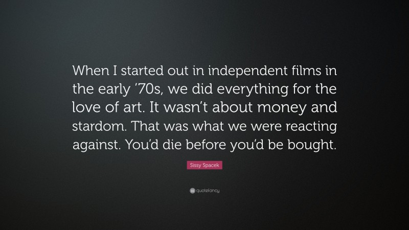 Sissy Spacek Quote: “When I started out in independent films in the early ’70s, we did everything for the love of art. It wasn’t about money and stardom. That was what we were reacting against. You’d die before you’d be bought.”