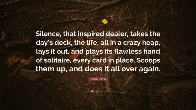 Patricia Hampl Quote: “Silence, that inspired dealer, takes the day’s deck, the life, all in a crazy heap, lays it out, and plays its flawless hand of solitaire, every card in place. Scoops them up, and does it all over again.”