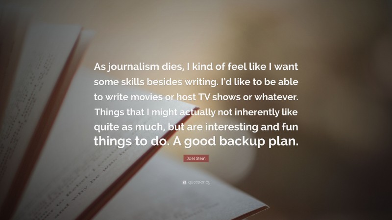 Joel Stein Quote: “As journalism dies, I kind of feel like I want some skills besides writing. I’d like to be able to write movies or host TV shows or whatever. Things that I might actually not inherently like quite as much, but are interesting and fun things to do. A good backup plan.”