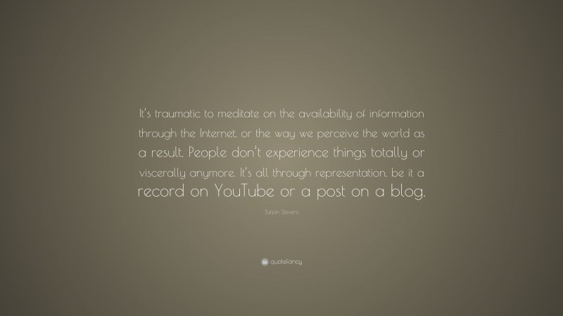 Sufjan Stevens Quote: “It’s traumatic to meditate on the availability of information through the Internet, or the way we perceive the world as a result. People don’t experience things totally or viscerally anymore. It’s all through representation, be it a record on YouTube or a post on a blog.”