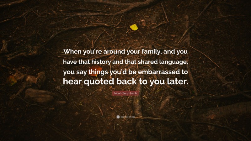 Noah Baumbach Quote: “When you’re around your family, and you have that history and that shared language, you say things you’d be embarrassed to hear quoted back to you later.”