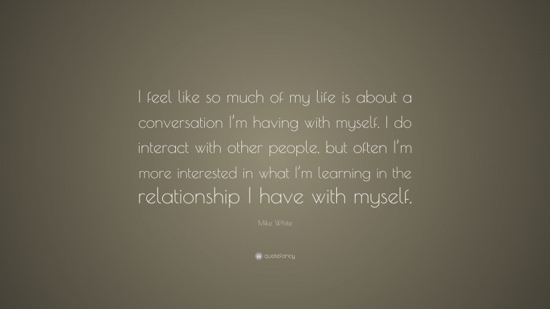 Mike White Quote: “I feel like so much of my life is about a conversation I’m having with myself. I do interact with other people, but often I’m more interested in what I’m learning in the relationship I have with myself.”