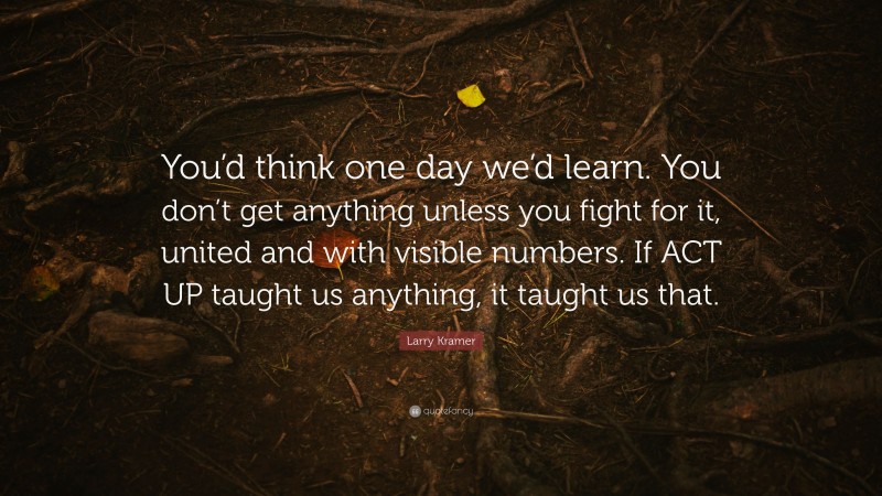 Larry Kramer Quote: “You’d think one day we’d learn. You don’t get anything unless you fight for it, united and with visible numbers. If ACT UP taught us anything, it taught us that.”