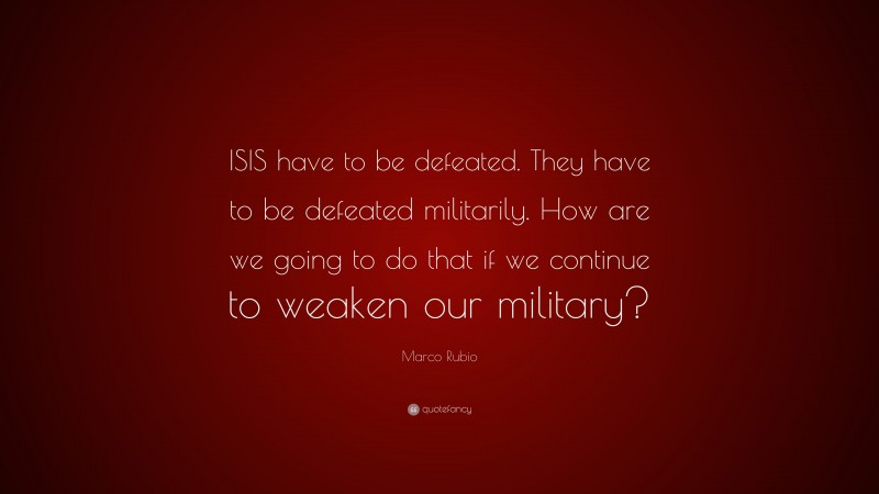Marco Rubio Quote: “ISIS have to be defeated. They have to be defeated militarily. How are we going to do that if we continue to weaken our military?”