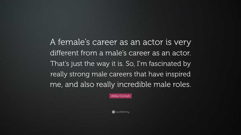 Abbie Cornish Quote: “A female’s career as an actor is very different from a male’s career as an actor. That’s just the way it is. So, I’m fascinated by really strong male careers that have inspired me, and also really incredible male roles.”