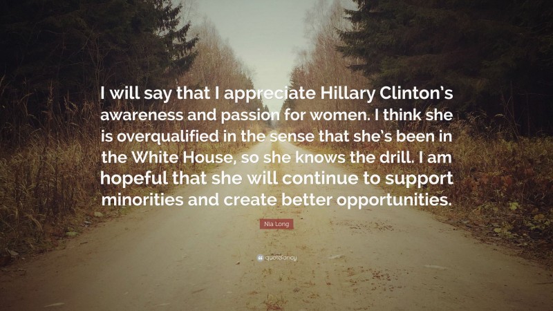 Nia Long Quote: “I will say that I appreciate Hillary Clinton’s awareness and passion for women. I think she is overqualified in the sense that she’s been in the White House, so she knows the drill. I am hopeful that she will continue to support minorities and create better opportunities.”