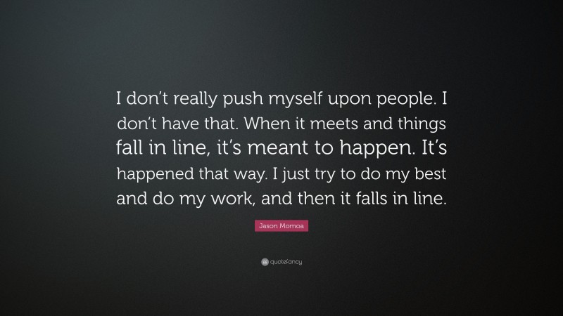 Jason Momoa Quote: “I don’t really push myself upon people. I don’t have that. When it meets and things fall in line, it’s meant to happen. It’s happened that way. I just try to do my best and do my work, and then it falls in line.”