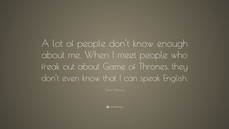 Jason Momoa Quote: “A lot of people don’t know enough about me. When I meet people who freak out about Game of Thrones, they don’t even know that I can speak English.”