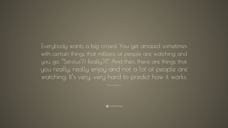 Mads Mikkelsen Quote: “Everybody wants a big crowd. You get amazed sometimes with certain things that millions of people are watching and you go, “Serious?! Really?!” And then, there are things that you really, really enjoy and not a lot of people are watching. It’s very, very hard to predict how it works.”