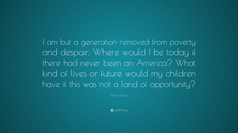 Marco Rubio Quote: “I am but a generation removed from poverty and despair. Where would I be today if there had never been an America? What kind of lives or future would my children have if this was not a land of opportunity?”