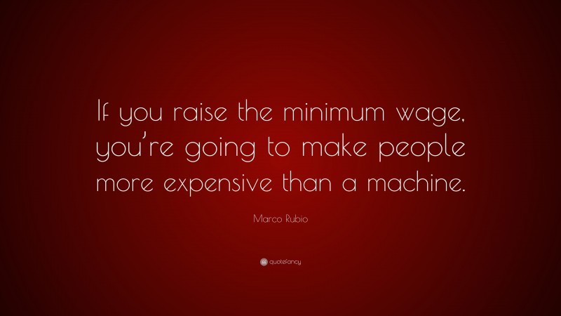 Marco Rubio Quote: “If you raise the minimum wage, you’re going to make people more expensive than a machine.”