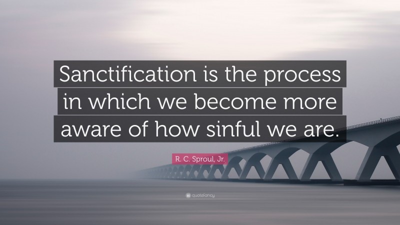 R. C. Sproul, Jr. Quote: “Sanctification is the process in which we become more aware of how sinful we are.”